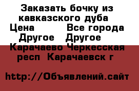 Заказать бочку из кавказского дуба › Цена ­ 100 - Все города Другое » Другое   . Карачаево-Черкесская респ.,Карачаевск г.